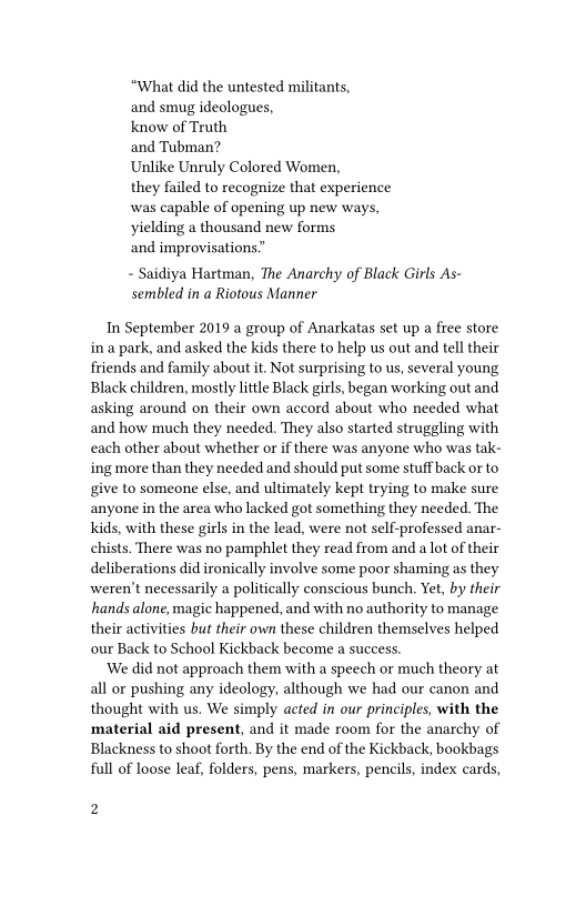 “What did the untested militants,

and smug ideologues,

know of Truth

and Tubman?

Unlike Unruly Colored Women,

they failed to recognize that experience
was capable of opening up new ways,
yielding a thousand new forms

and improvisations”

- Saidiya Hartman, The Anarchy of Black Girls As-
sembled in a Riotous Manner

In September 2019 a group of Anarkatas set up a free store
ina park, and asked the kids there to help us out and tell their
friends and family about it. Not surprising to us, several young,
Black children, mostly little Black girls, began working out and
asking around on their own accord about who needed what
and how much they needed. They also started struggling with
each other about whether or if there was anyone who was tak-
ing more than they needed and should put some stuff back or to
give to someone else, and ultimately kept trying to make sure
anyone in the area who lacked got something they needed. The
kids, with these girls in the lead, were not self-professed anar-
chists. There was no pamphlet they read from and a lot of their
deliberations did ironically involve some poor shaming as they
weren't necessarily a politically conscious bunch. Yet, by their
hands alone, magic happened, and with no authority to manage
their activities buf their own these children themselves helped
our Back to School Kickback become a success.

‘We did not approach them with a speech or much theory at
all or pushing any ideology, although we had our canon and
thought with us. We simply acted in our principles, with the
material aid present, and it made room for the anarchy of
Blackness to shoot forth. By the end of the Kickback, bookbags
full of loose leaf, folders, pens, markers, pencils, index cards,

2
